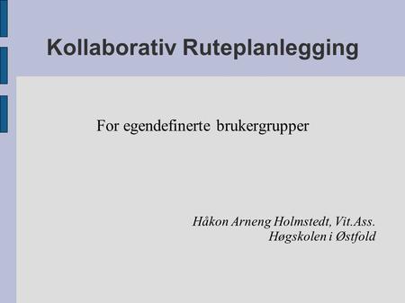 Kollaborativ Ruteplanlegging For egendefinerte brukergrupper Håkon Arneng Holmstedt, Vit.Ass. Høgskolen i Østfold.