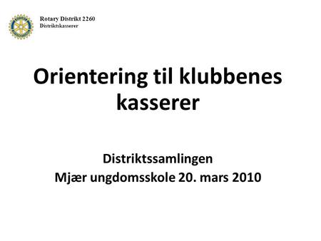 Orientering til klubbenes kasserer Distriktssamlingen Mjær ungdomsskole 20. mars 2010 Rotary Distrikt 2260 Distriktskasserer.