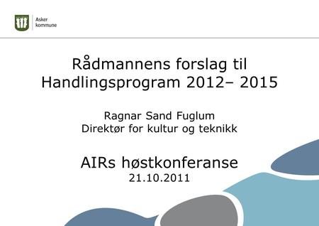 Rådmannens forslag til Handlingsprogram 2012– 2015 Ragnar Sand Fuglum Direktør for kultur og teknikk AIRs høstkonferanse 21.10.2011.