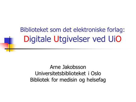 Biblioteket som det elektroniske forlag: Digitale Utgivelser ved UiO Arne Jakobsson Universitetsbiblioteket i Oslo Bibliotek for medisin og helsefag.
