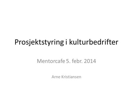 Prosjektstyring i kulturbedrifter Mentorcafe 5. febr. 2014 Arne Kristiansen.