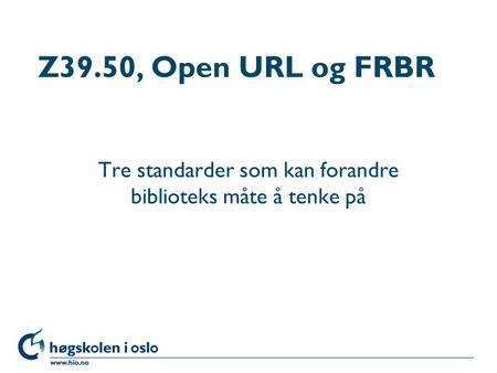 Høgskolen i Oslo Z39.50, Open URL og FRBR Tre standarder som kan forandre biblioteks måte å tenke på.