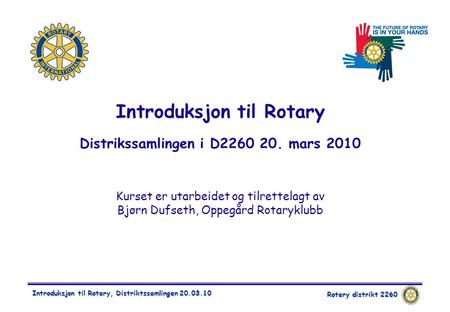 Rotary distrikt 2260 Introduksjon til Rotary, Distriktssamlingen 20.03.10 Introduksjon til Rotary Distrikssamlingen i D2260 20. mars 2010 Kurset er utarbeidet.