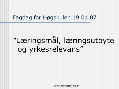 Fylkeslege Petter Øgar Fagdag for Høgskulen 19.01.07 ” Læringsmål, læringsutbyte og yrkesrelevans”