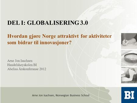 Arne Jon Isachsen, Norwegian Business School Arne Jon Isachsen Handelshøyskolen BI Abelias Årskonferanse 2012 DEL I: GLOBALISERING 3.0 Hvordan gjøre Norge.