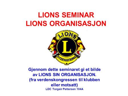 LIONS SEMINAR LIONS ORGANISASJON Gjennom dette seminaret gi et bilde av LIONS SIN ORGANISASJON. (fra verdenskongressen til klubben eller motsatt) LDC Torgeir.