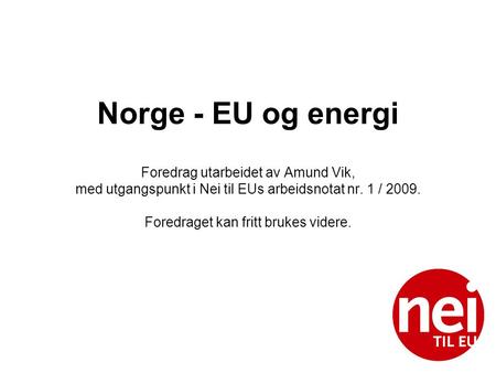Norge - EU og energi Foredrag utarbeidet av Amund Vik, med utgangspunkt i Nei til EUs arbeidsnotat nr. 1 / 2009. Foredraget kan fritt brukes videre.