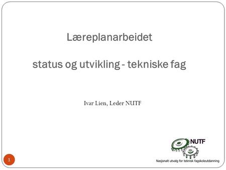 1 Læreplanarbeidet status og utvikling - tekniske fag Ivar Lien, Leder NUTF 11.
