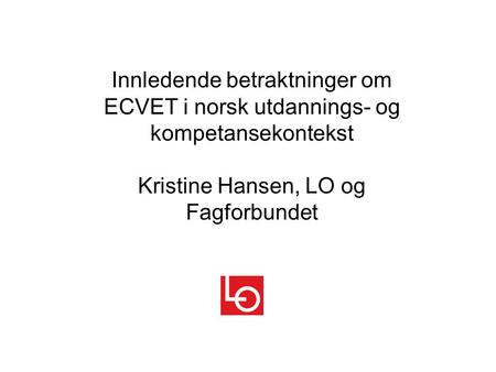 Innledende betraktninger om ECVET i norsk utdannings- og kompetansekontekst Kristine Hansen, LO og Fagforbundet.