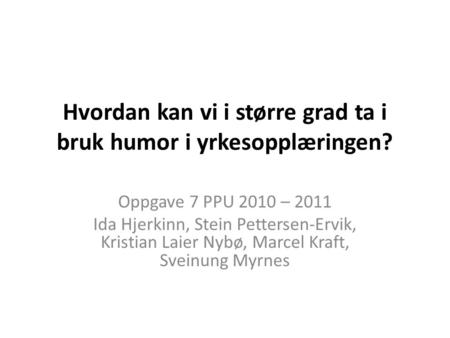 Hvordan kan vi i større grad ta i bruk humor i yrkesopplæringen? Oppgave 7 PPU 2010 – 2011 Ida Hjerkinn, Stein Pettersen-Ervik, Kristian Laier Nybø, Marcel.