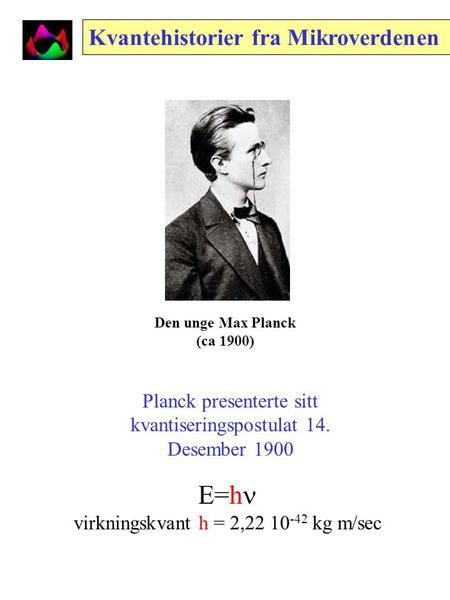 Den unge Max Planck (ca 1900) Kvantehistorier fra Mikroverdenen Planck presenterte sitt kvantiseringspostulat 14. Desember 1900 E=h virkningskvant h =