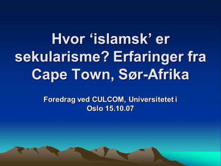 Hvor ‘islamsk’ er sekularisme? Erfaringer fra Cape Town, Sør-Afrika Foredrag ved CULCOM, Universitetet i Oslo 15.10.07.