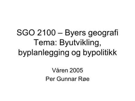 SGO 2100 – Byers geografi Tema: Byutvikling, byplanlegging og bypolitikk Våren 2005 Per Gunnar Røe.