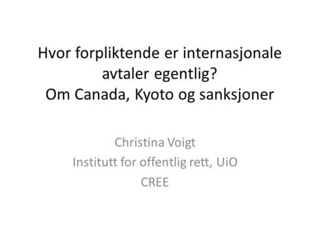 Hvor forpliktende er internasjonale avtaler egentlig? Om Canada, Kyoto og sanksjoner Christina Voigt Institutt for offentlig rett, UiO CREE.