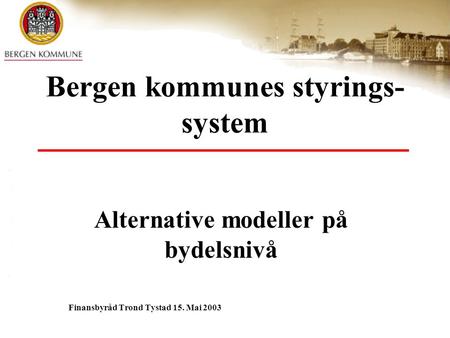 Bergen kommunes styrings- system Alternative modeller på bydelsnivå Finansbyråd Trond Tystad 15. Mai 2003.