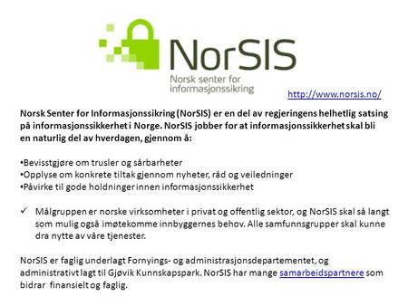 Http://www.norsis.no/ Norsk Senter for Informasjonssikring (NorSIS) er en del av regjeringens helhetlig satsing på informasjonssikkerhet i Norge. NorSIS.
