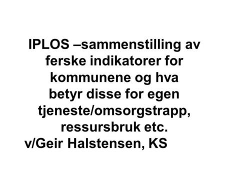 IPLOS –sammenstilling av ferske indikatorer for kommunene og hva betyr disse for egen tjeneste/omsorgstrapp, ressursbruk etc. v/Geir Halstensen, KS.