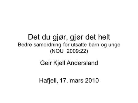 Det du gjør, gjør det helt Bedre samordning for utsatte barn og unge (NOU 2009:22) Geir Kjell Andersland Hafjell, 17. mars 2010.