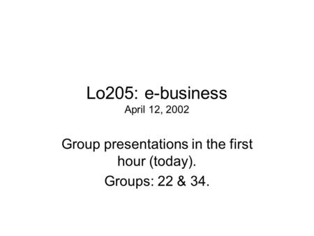 Lo205: e-business April 12, 2002 Group presentations in the first hour (today). Groups: 22 & 34.
