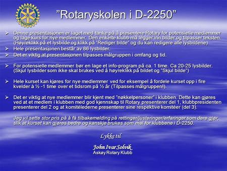 ”Rotaryskolen i D-2250”  Denne presentasjonen er laget med tanke på å presentere Rotary for potensielle medlemmer og lage kurs for nye medlemmer. Den.