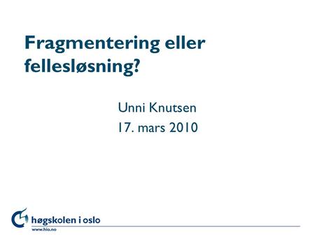 Høgskolen i Oslo Fragmentering eller fellesløsning? Unni Knutsen 17. mars 2010.