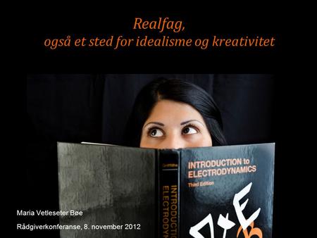 Realfag, også et sted for idealisme og kreativitet Maria Vetleseter Bøe Rådgiverkonferanse, 8. november 2012.