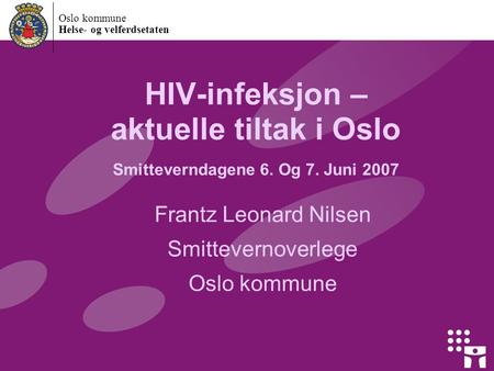 Oslo kommune Helse- og velferdsetaten HIV-infeksjon – aktuelle tiltak i Oslo Smitteverndagene 6. Og 7. Juni 2007 Frantz Leonard Nilsen Smittevernoverlege.