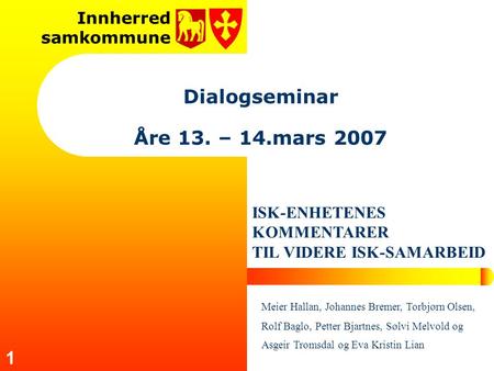 Innherred samkommune 1 Dialogseminar Åre 13. – 14.mars 2007 ISK-ENHETENES KOMMENTARER TIL VIDERE ISK-SAMARBEID Meier Hallan, Johannes Bremer, Torbjørn.
