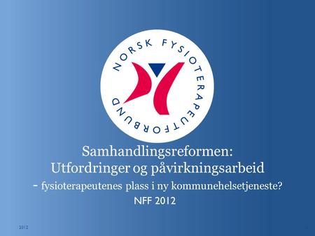 1 Samhandlingsreformen: Utfordringer og påvirkningsarbeid - fysioterapeutenes plass i ny kommunehelsetjeneste? NFF 2012 2012.