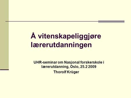 Å vitenskapeliggjøre lærerutdanningen UHR-seminar om Nasjonal forskerskole i lærerutdanning, Oslo, 25.2 2009 Thorolf Krüger.