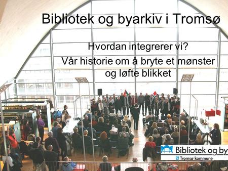Bibliotek og byarkiv i Tromsø Hvordan integrerer vi? Vår historie om å bryte et mønster og løfte blikket.