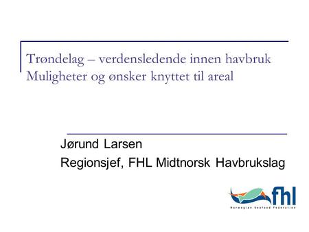 Trøndelag – verdensledende innen havbruk Muligheter og ønsker knyttet til areal Jørund Larsen Regionsjef, FHL Midtnorsk Havbrukslag.