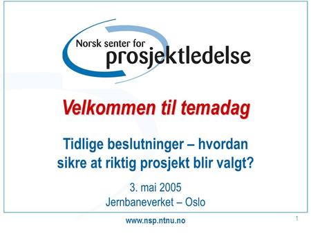 Www.nsp.ntnu.no 1 Tidlige beslutninger – hvordan sikre at riktig prosjekt blir valgt? 3. mai 2005 Jernbaneverket – Oslo Velkommen til temadag.