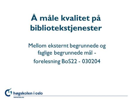 Høgskolen i Oslo Å måle kvalitet på bibliotekstjenester Mellom eksternt begrunnede og faglige begrunnede mål - forelesning BoS22 - 030204.