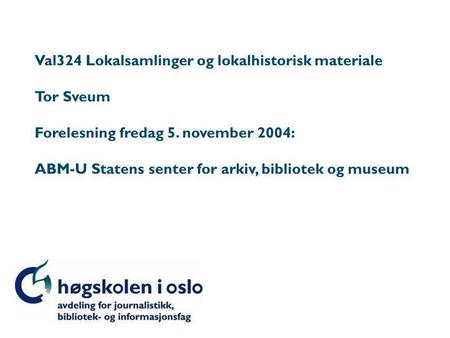 Val324 Lokalsamlinger og lokalhistorisk materiale Tor Sveum Forelesning fredag 5. november 2004: ABM-U Statens senter for arkiv, bibliotek og museum.