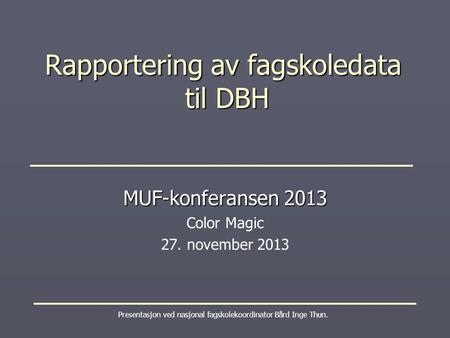 Rapportering av fagskoledata til DBH Presentasjon ved nasjonal fagskolekoordinator Bård Inge Thun. MUF-konferansen 2013 Color Magic 27. november 2013.