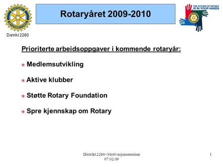 Distrikt 2260 - Motivasjonsseminar 07.02.09 1 Rotaryåret 2009-2010 Prioriterte arbeidsoppgaver i kommende rotaryår: Medlemsutvikling Aktive klubber Støtte.
