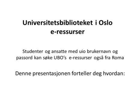 Universitetsbiblioteket i Oslo e-ressurser Studenter og ansatte med uio brukernavn og passord kan søke UBO’s e-ressurser også fra Roma Denne presentasjonen.