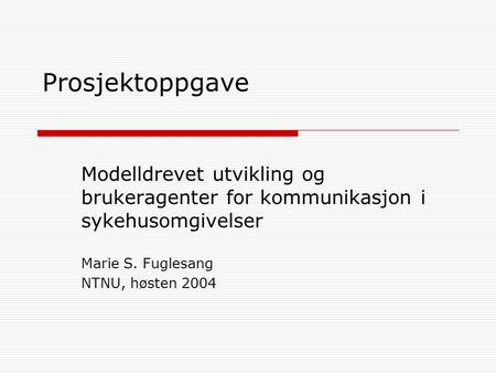Prosjektoppgave Modelldrevet utvikling og brukeragenter for kommunikasjon i sykehusomgivelser Marie S. Fuglesang NTNU, høsten 2004.