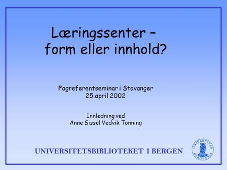 UNIVERSITETSBIBLIOTEKET I BERGEN Læringssenter – form eller innhold? Fagreferentseminar i Stavanger 25.april 2002 Innledning ved Anne Sissel Vedvik Tonning.