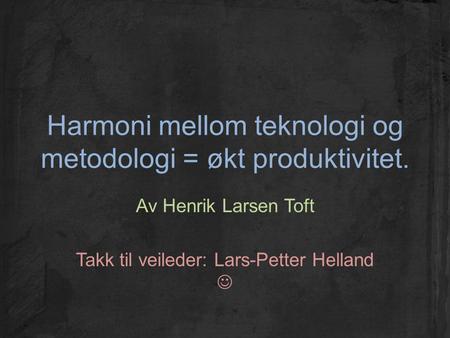 Harmoni mellom teknologi og metodologi = økt produktivitet. Av Henrik Larsen Toft Takk til veileder: Lars-Petter Helland.
