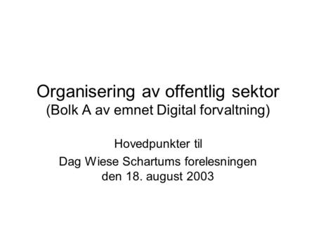 Organisering av offentlig sektor (Bolk A av emnet Digital forvaltning) Hovedpunkter til Dag Wiese Schartums forelesningen den 18. august 2003.