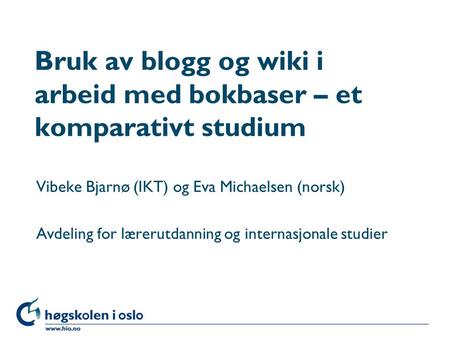 Høgskolen i Oslo Bruk av blogg og wiki i arbeid med bokbaser – et komparativt studium Vibeke Bjarnø (IKT) og Eva Michaelsen (norsk) Avdeling for lærerutdanning.