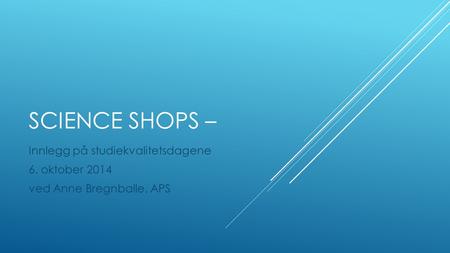 SCIENCE SHOPS – Innlegg på studiekvalitetsdagene 6. oktober 2014 ved Anne Bregnballe, APS.