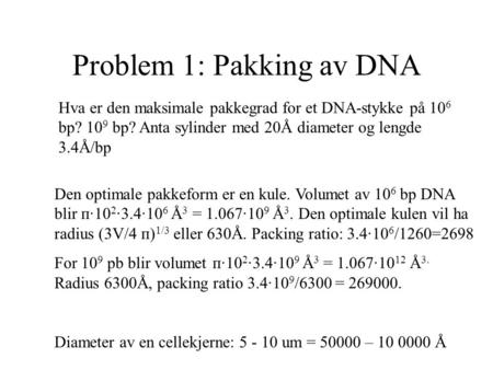 Problem 1: Pakking av DNA Hva er den maksimale pakkegrad for et DNA-stykke på 10 6 bp? 10 9 bp? Anta sylinder med 20Å diameter og lengde 3.4Å/bp Den optimale.