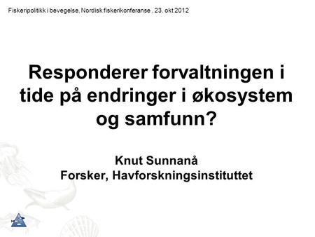 Responderer forvaltningen i tide på endringer i økosystem og samfunn? Knut Sunnanå Forsker, Havforskningsinstituttet Fiskeripolitikk i bevegelse, Nordisk.