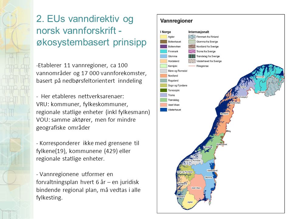 2. EUs vanndirektiv og norsk vannforskrift - økosystembasert prinsipp -Etablerer 11 vannregioner, ca 100 vannområder og vannforekomster, basert på nedbørsfeltorientert inndeling - Her etableres nettverksarenaer: VRU: kommuner, fylkeskommuner, regionale statlige enheter (inkl fylkesmann) VOU: samme aktører, men for mindre geografiske områder - Korresponderer ikke med grensene til fylkene(19), kommunene (429) eller regionale statlige enheter. - Vannregionene utformer en forvaltningsplan hvert 6 år – en juridisk bindende regional plan, må vedtas i alle fylkesting.