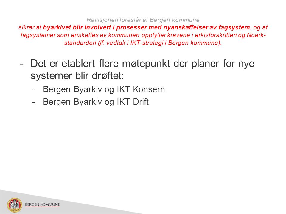 Revisjonen foreslår at Bergen kommune sikrer at byarkivet blir involvert i prosesser med nyanskaffelser av fagsystem, og at fagsystemer som anskaffes av kommunen oppfyller kravene i arkivforskriften og Noark-standarden (jf. vedtak i IKT-strategi i Bergen kommune).
