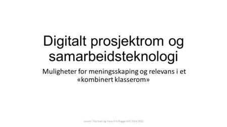 Digitalt prosjektrom og samarbeidsteknologi Muligheter for meningsskaping og relevans i et «kombinert klasserom» Jorunn Thortveit og Hans Erik Bugge IGIS.