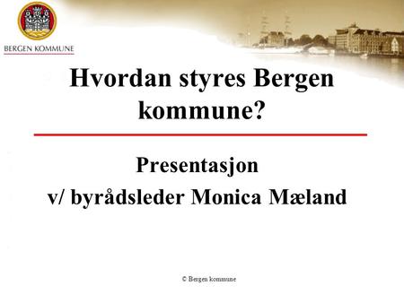 © Bergen kommune Hvordan styres Bergen kommune? Presentasjon v/ byrådsleder Monica Mæland.